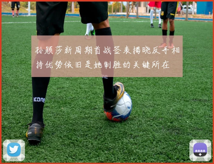 孙颖莎新周期首战签表揭晓反手相持优势依旧是她制胜的关键所在