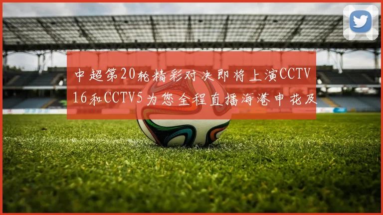 中超第20轮精彩对决即将上演CCTV16和CCTV5为您全程直播海港申花及蓉城国安赛事
