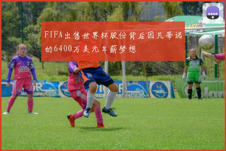 FIFA出售世界杯股份背后因凡蒂诺的6400万美元年薪梦想