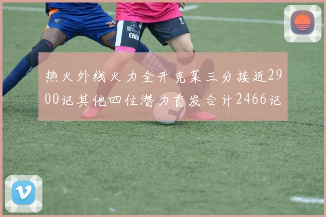 热火外线火力全开克莱三分接近2900记其他四位潜力首发合计2466记