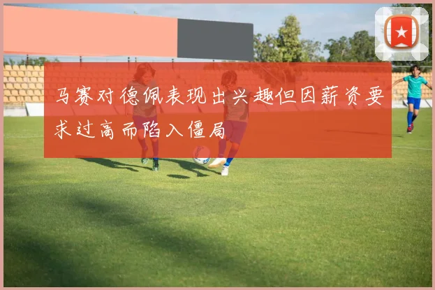 马赛对德佩表现出兴趣但因薪资要求过高而陷入僵局
