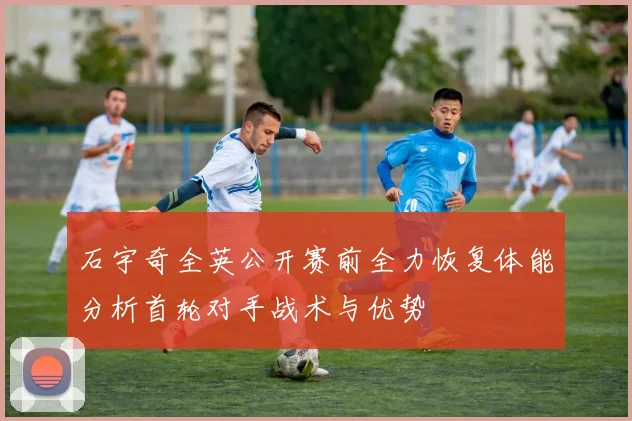 石宇奇全英公开赛前全力恢复体能分析首轮对手战术与优势