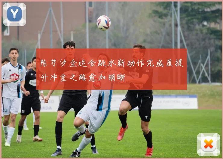 陈芋汐全运会跳水新动作完成度提升冲金之路愈加明晰