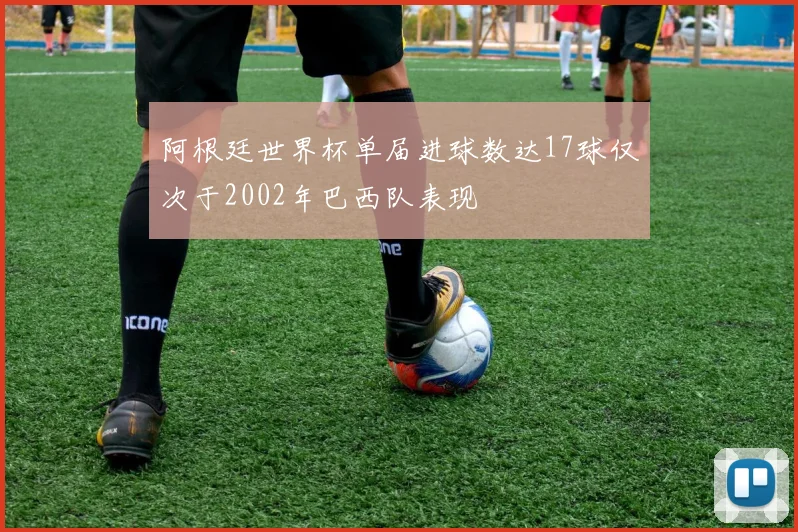 阿根廷世界杯单届进球数达17球仅次于2002年巴西队表现