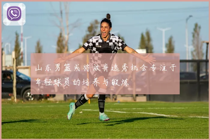 山东男篮或将放弃选秀机会专注于年轻球员的培养与锻炼