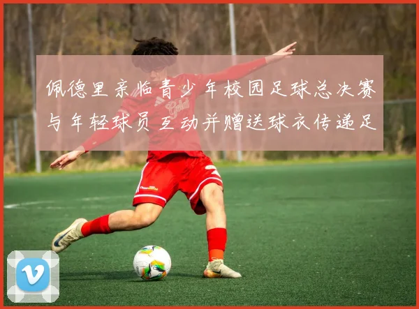 佩德里亲临青少年校园足球总决赛与年轻球员互动并赠送球衣传递足球精神