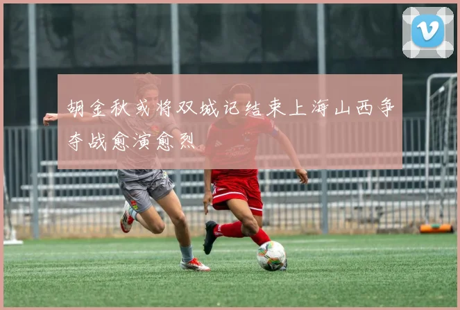 胡金秋或将双城记结束上海山西争夺战愈演愈烈