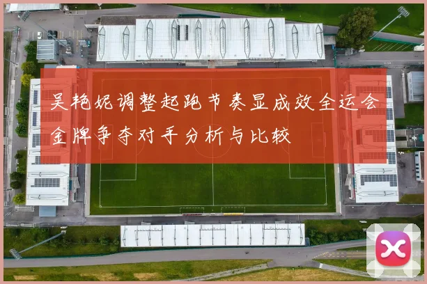 吴艳妮调整起跑节奏显成效全运会金牌争夺对手分析与比较