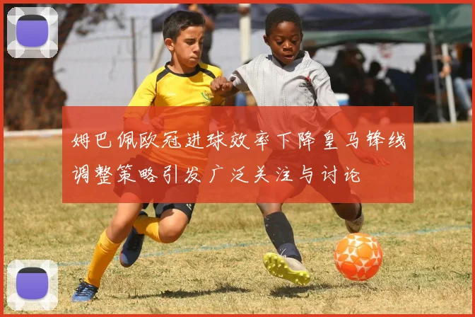 姆巴佩欧冠进球效率下降皇马锋线调整策略引发广泛关注与讨论