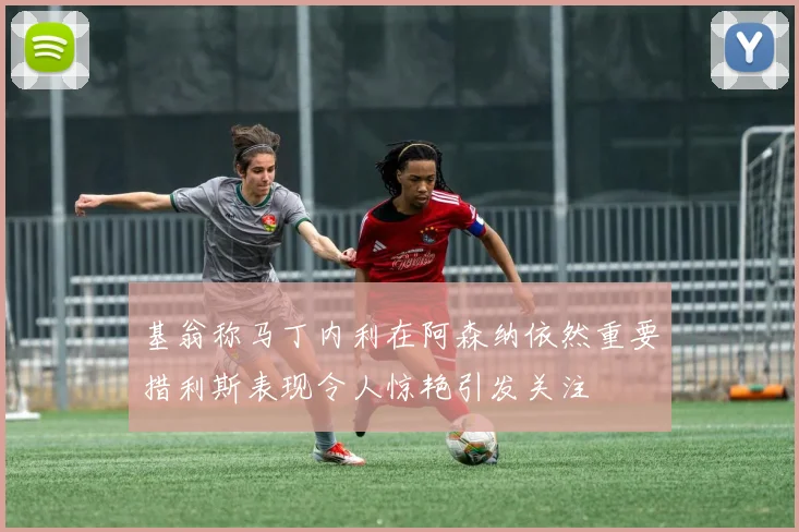 基翁称马丁内利在阿森纳依然重要措利斯表现令人惊艳引发关注